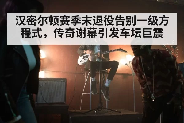 汉密尔顿赛季末退役告别一级方程式，传奇谢幕引发车坛巨震
