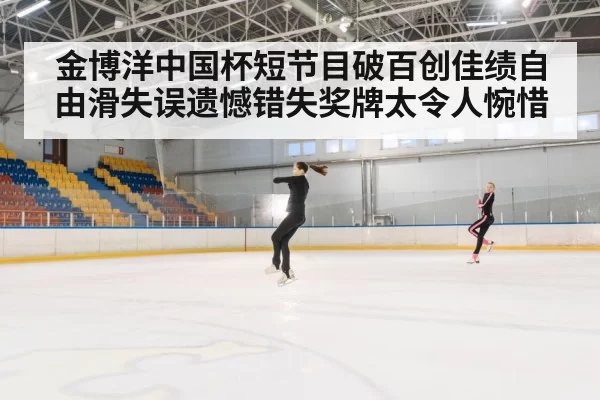 金博洋中国杯短节目破百创佳绩自由滑失误遗憾错失奖牌太令人惋惜